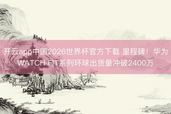 开云app中国2026世界杯官方下载 里程碑！华为WATCH FIT系列环球出货量冲破2400万