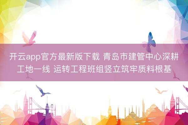 开云app官方最新版下载 青岛市建管中心深耕工地一线 运转工程班组竖立筑牢质料根基