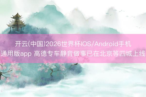 开云(中国)2026世界杯IOS/Android手机通用版app 高德专车静音做事已在北京等四城上线