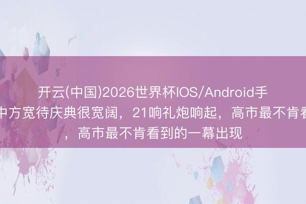 开云(中国)2026世界杯IOS/Android手机通用版app 中方宽待庆典很宽阔，21响礼炮响起，高市最不肯看到的一幕出现
