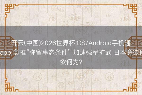 开云(中国)2026世界杯IOS/Android手机通用版app 急推“弥留事态条件” 加速强军扩武 日本意欲何为？