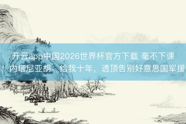 开云app中国2026世界杯官方下载 毫不下课！内塔尼亚胡：给我十年，透顶告别好意思国军援