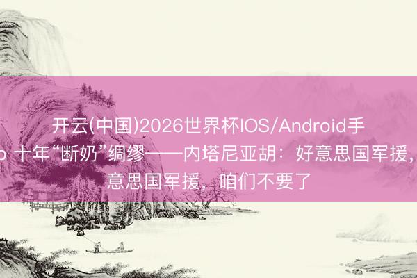 开云(中国)2026世界杯IOS/Android手机通用版app 十年“断奶”绸缪——内塔尼亚胡：好意思国军援，咱们不要了