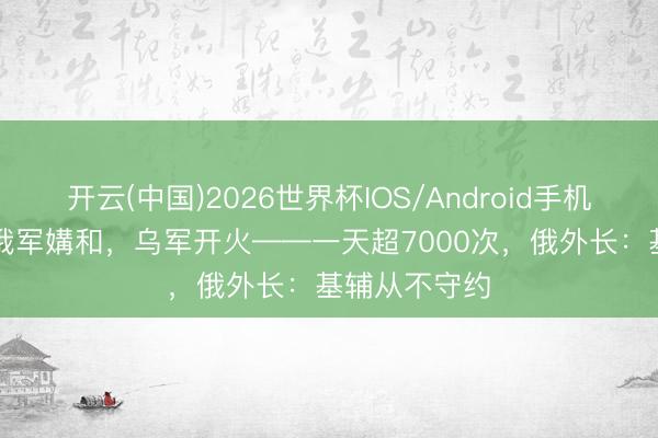 开云(中国)2026世界杯IOS/Android手机通用版app 俄军媾和，乌军开火——一天超7000次，俄外长：基辅从不守约