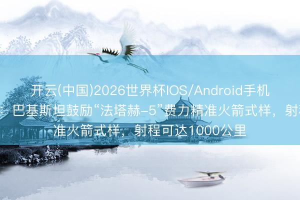 开云(中国)2026世界杯IOS/Android手机通用版app 浅析：巴基斯坦鼓励“法塔赫-5”费力精准火箭式样，射程可达1000公里