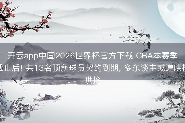 开云app中国2026世界杯官方下载 CBA本赛季截止后! 共13名顶薪球员契约到期， 多东谈主或遭哄抢