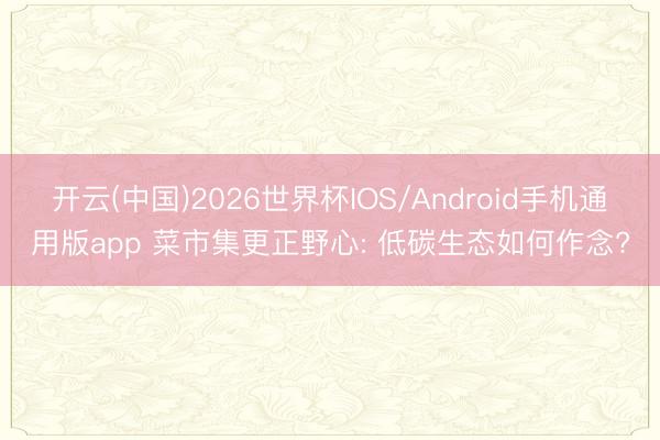 开云(中国)2026世界杯IOS/Android手机通用版app 菜市集更正野心: 低碳生态如何作念?