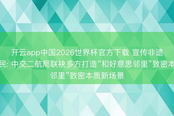开云app中国2026世界杯官方下载 宣传非遗、劳动惠民: 中交二航局联袂多方打造“和好意思邻里”致密本质新场景