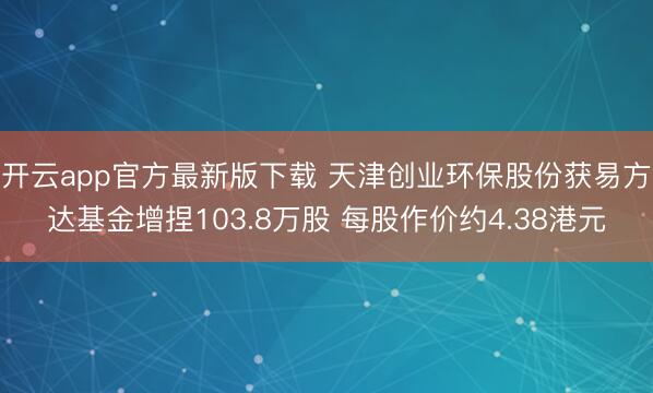 开云app官方最新版下载 天津创业环保股份获易方达基金增捏103.8万股 每股作价约4.38港元