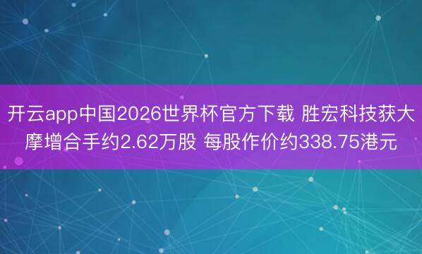 开云app中国2026世界杯官方下载 胜宏科技获大摩增合手约2.62万股 每股作价约338.75港元