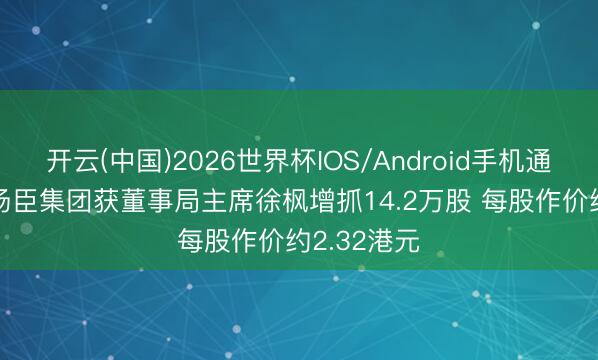开云(中国)2026世界杯IOS/Android手机通用版app 汤臣集团获董事局主席徐枫增抓14.2万股 每股作价约2.32港元