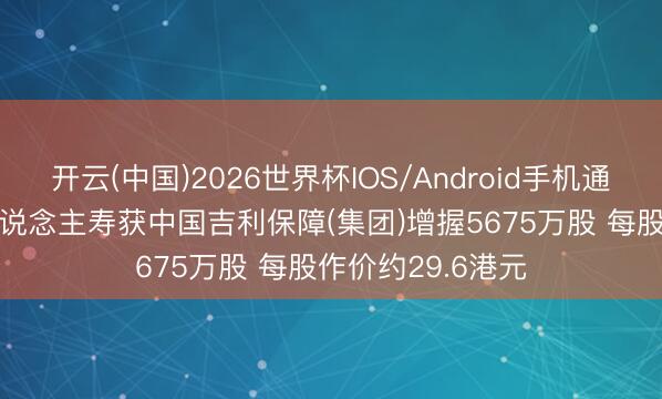 开云(中国)2026世界杯IOS/Android手机通用版app 中国东说念主寿获中国吉利保障(集团)增握5675万股 每股作价约29.6港元