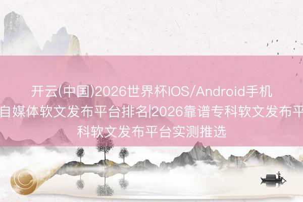 开云(中国)2026世界杯IOS/Android手机通用版app 自媒体软文发布平台排名|2026靠谱专科软文发布平台实测推选