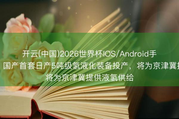 开云(中国)2026世界杯IOS/Android手机通用版app 国产首套日产5吨级氢液化装备投产,将为京津冀提供液氢供给