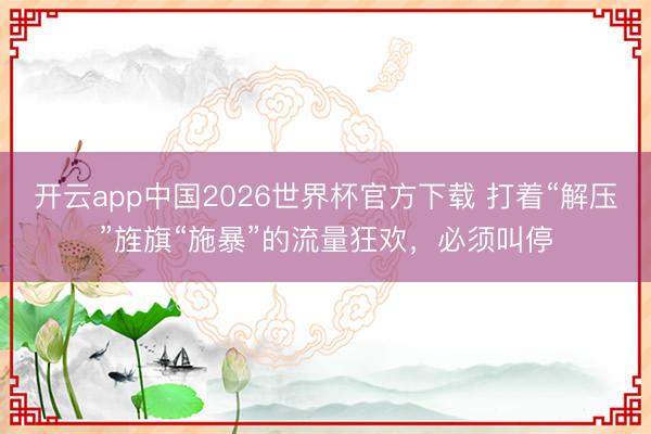 开云app中国2026世界杯官方下载 打着“解压”旌旗“施暴”的流量狂欢，必须叫停