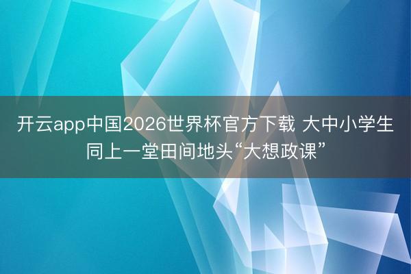 开云app中国2026世界杯官方下载 大中小学生同上一堂田间地头“大想政课”