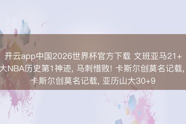 开云app中国2026世界杯官方下载 文班亚马21+17+4盖帽创两大NBA历史第1神迹， 马刺惜败! 卡斯尔创莫名记载， 亚历山大30+9
