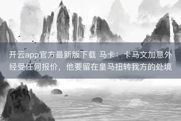 开云app官方最新版下载 马卡：卡马文加意外经受任何报价，他要留在皇马扭转我方的处境