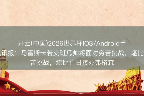 开云(中国)2026世界杯IOS/Android手机通用版app 电讯报：马雷斯卡若交班瓜帅将面对穷苦挑战，堪比往日接办弗格森