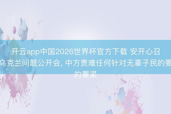开云app中国2026世界杯官方下载 安开心召开乌克兰问题公开会， 中方责难任何针对无辜子民的要紧