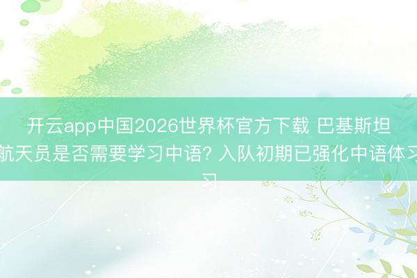开云app中国2026世界杯官方下载 巴基斯坦航天员是否需要学习中语? 入队初期已强化中语体习