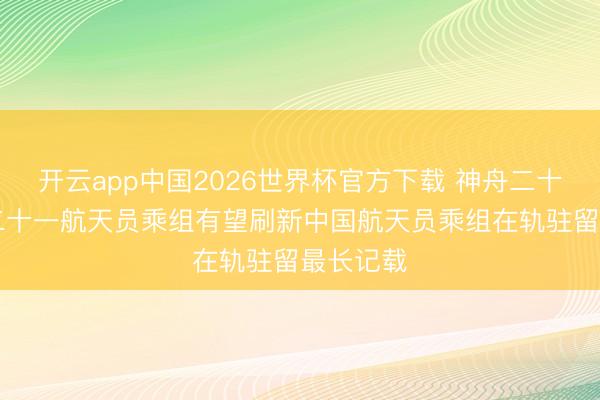 开云app中国2026世界杯官方下载 神舟二十三号|神二十一航天员乘组有望刷新中国航天员乘组在轨驻留最长记载