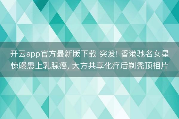 开云app官方最新版下载 突发! 香港驰名女星惊曝患上乳腺癌， 大方共享化疗后剃秃顶相片