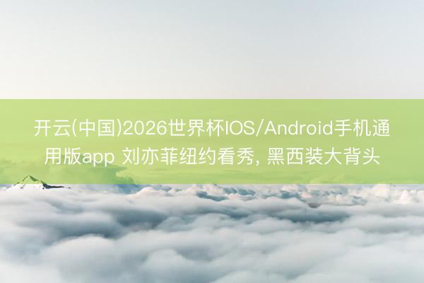 开云(中国)2026世界杯IOS/Android手机通用版app 刘亦菲纽约看秀， 黑西装大背头