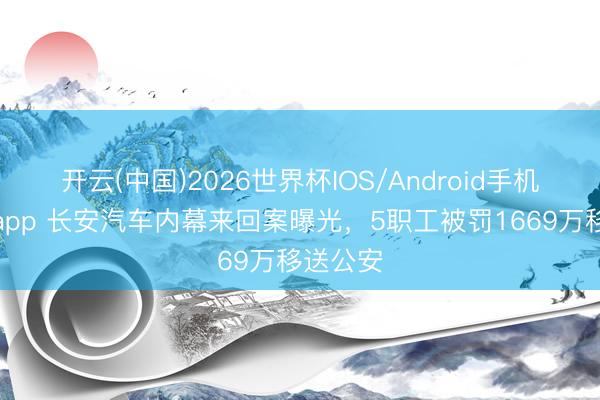 开云(中国)2026世界杯IOS/Android手机通用版app 长安汽车内幕来回案曝光，5职工被罚1669万移送公安