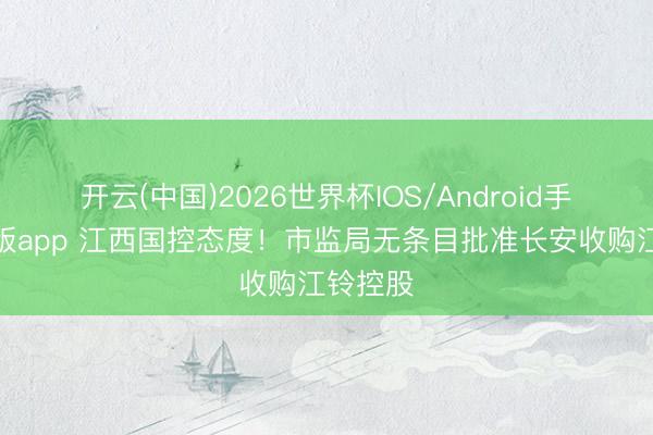 开云(中国)2026世界杯IOS/Android手机通用版app 江西国控态度！市监局无条目批准长安收购江铃控股