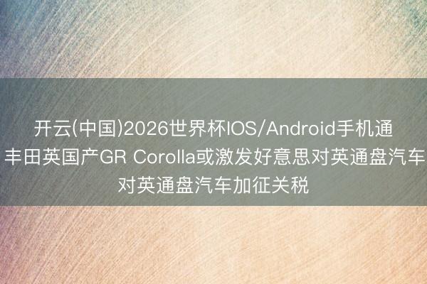 开云(中国)2026世界杯IOS/Android手机通用版app 丰田英国产GR Corolla或激发好意思对英通盘汽车加征关税
