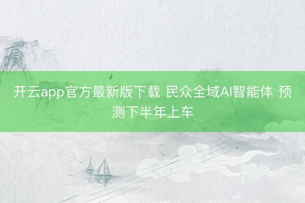 开云app官方最新版下载 民众全域AI智能体 预测下半年上车