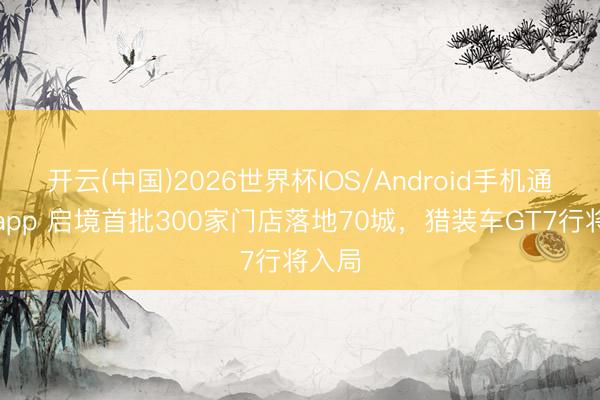 开云(中国)2026世界杯IOS/Android手机通用版app 启境首批300家门店落地70城，猎装车GT7行将入局