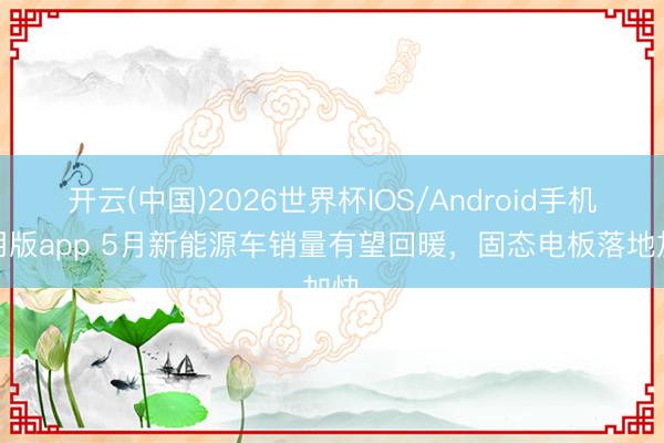 开云(中国)2026世界杯IOS/Android手机通用版app 5月新能源车销量有望回暖,固态电板落地加快