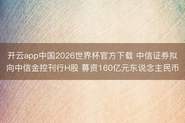 开云app中国2026世界杯官方下载 中信证券拟向中信金控刊行H股 募资160亿元东说念主民币