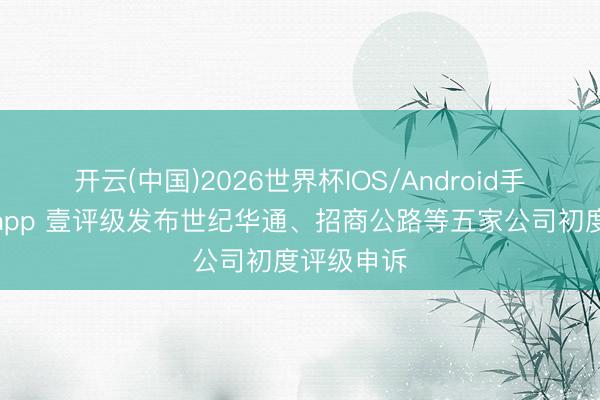 开云(中国)2026世界杯IOS/Android手机通用版app 壹评级发布世纪华通、招商公路等五家公司初度评级申诉