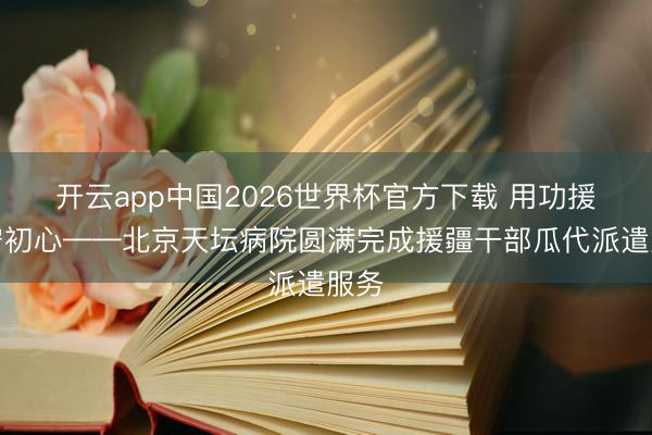 开云app中国2026世界杯官方下载 用功援疆守初心——北京天坛病院圆满完成援疆干部瓜代派遣服务