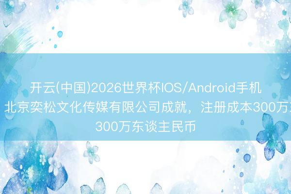开云(中国)2026世界杯IOS/Android手机通用版app 北京奕松文化传媒有限公司成就,注册成本300万东谈主民币