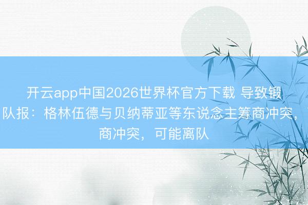 开云app中国2026世界杯官方下载 导致锻练中断！队报：格林伍德与贝纳蒂亚等东说念主筹商冲突，可能离队
