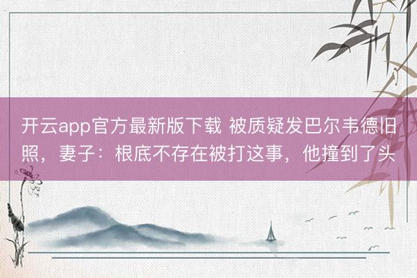 开云app官方最新版下载 被质疑发巴尔韦德旧照，妻子：根底不存在被打这事，他撞到了头