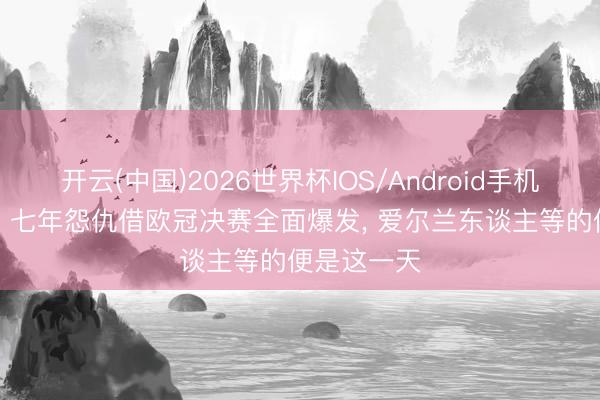 开云(中国)2026世界杯IOS/Android手机通用版app 七年怨仇借欧冠决赛全面爆发， 爱尔兰东谈主等的便是这一天