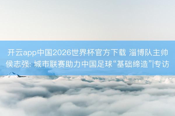 开云app中国2026世界杯官方下载 淄博队主帅侯志强: 城市联赛助力中国足球“基础缔造”|专访