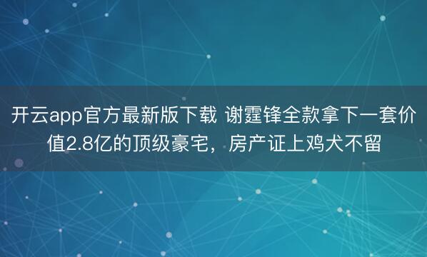 开云app官方最新版下载 谢霆锋全款拿下一套价值2.8亿的顶级豪宅，房产证上鸡犬不留