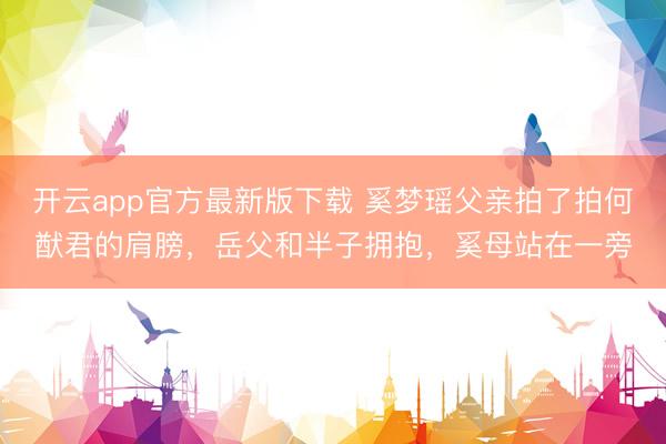 开云app官方最新版下载 奚梦瑶父亲拍了拍何猷君的肩膀，岳父和半子拥抱，奚母站在一旁