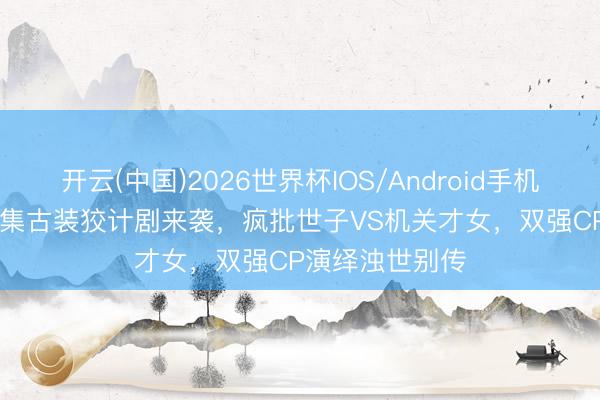 开云(中国)2026世界杯IOS/Android手机通用版app 28集古装狡计剧来袭，疯批世子VS机关才女，双强CP演绎浊世别传