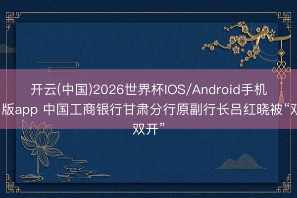 开云(中国)2026世界杯IOS/Android手机通用版app 中国工商银行甘肃分行原副行长吕红晓被“双开”