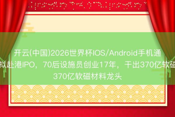 开云(中国)2026世界杯IOS/Android手机通用版app 拟赴港IPO，70后设施员创业17年，干出370亿软磁材料龙头