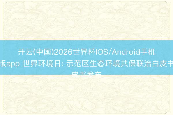 开云(中国)2026世界杯IOS/Android手机通用版app 世界环境日: 示范区生态环境共保联治白皮书发布