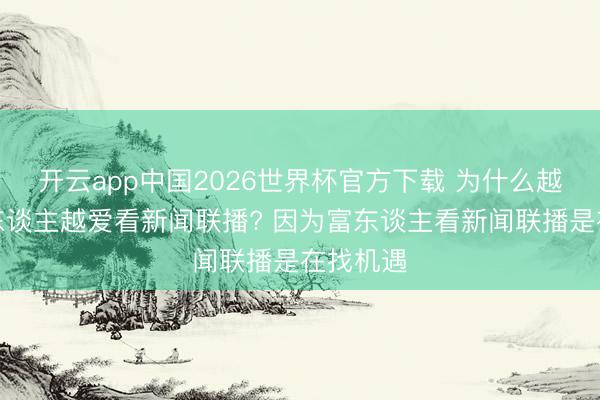 开云app中国2026世界杯官方下载 为什么越有钱的东谈主越爱看新闻联播? 因为富东谈主看新闻联播是在找机遇