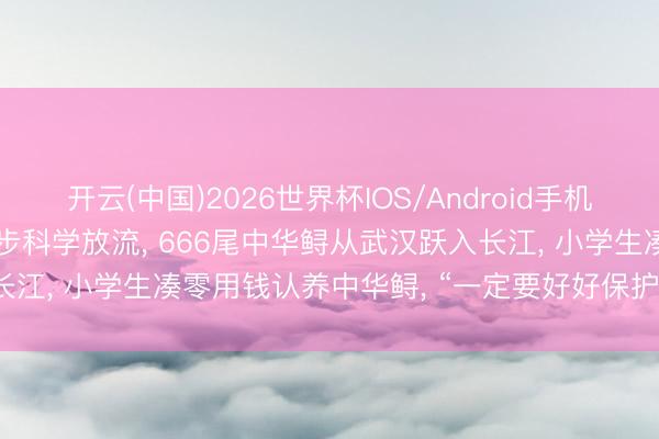 开云(中国)2026世界杯IOS/Android手机通用版app 35城今天同步科学放流， 666尾中华鲟从武汉跃入长江， 小学生凑零用钱认养中华鲟， “一定要好好保护中华鲟和长江”
